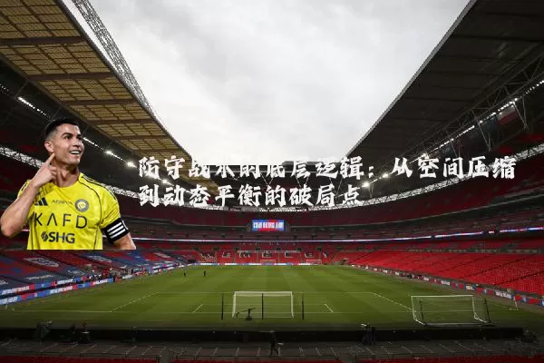 防守战术的底层逻辑:从空间压缩到动态平衡的破局点