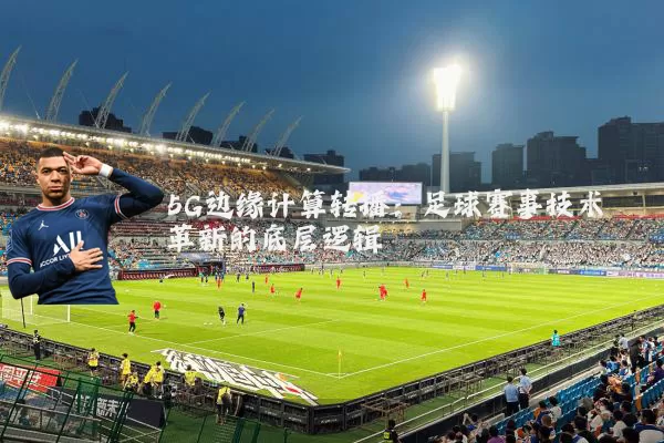 5G边缘计算转播:足球赛事技术革新的底层逻辑